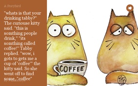 "whats is that your drinking tabby?" The curiouse kitty said. "this is somthing people drink," "its somthing called coffee!" Tabby replied. "wow, i gots to gets me a cup of 'coffee'" the kitty said. So she went off to find some, "coffee"